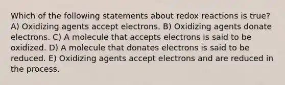 Which of the following statements about redox reactions is true? A) Oxidizing agents accept electrons. B) Oxidizing agents donate electrons. C) A molecule that accepts electrons is said to be oxidized. D) A molecule that donates electrons is said to be reduced. E) Oxidizing agents accept electrons and are reduced in the process.