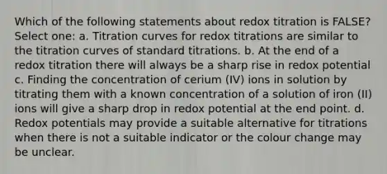 Which of the following statements about redox titration is FALSE? Select one: a. Titration curves for redox titrations are similar to the titration curves of standard titrations. b. At the end of a redox titration there will always be a sharp rise in redox potential c. Finding the concentration of cerium (IV) ions in solution by titrating them with a known concentration of a solution of iron (II) ions will give a sharp drop in redox potential at the end point. d. Redox potentials may provide a suitable alternative for titrations when there is not a suitable indicator or the colour change may be unclear.