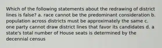 Which of the following statements about the redrawing of district lines is false? a. race cannot be the predominant consideration b. population across districts must be approximately the same c. one party cannot draw district lines that favor its candidates d. a state's total number of House seats is determined by the decennial census