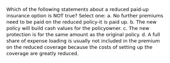 Which of the following statements about a reduced paid-up insurance option is NOT true? Select one: a. No further premiums need to be paid on the reduced policy-it is paid up. b. The new policy will build cash values for the policyowner. c. The new protection is for the same amount as the original policy. d. A full share of expense loading is usually not included in the premium on the reduced coverage because the costs of setting up the coverage are greatly reduced.