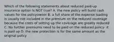 Which of the following statements about reduced paid-up insurance option is NOT true? A. the new policy will build cash values for the policyowner B. a full share of the expense loading is usually not included in the premium on the reduced coverage because the costs of setting up the coverage are greatly reduced C. No further premiums need to be paid on the reduced policy- it is paid up D. the new protection is for the same amount as the original policy