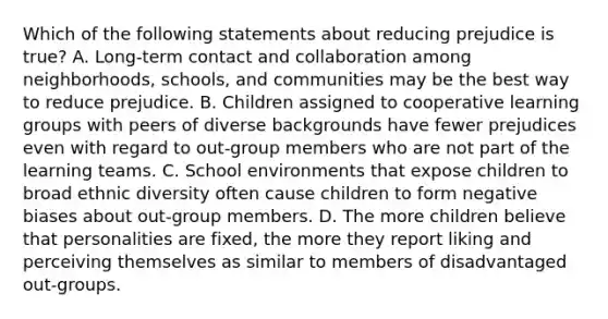 Which of the following statements about reducing prejudice is true? A. Long-term contact and collaboration among neighborhoods, schools, and communities may be the best way to reduce prejudice. B. Children assigned to cooperative learning groups with peers of diverse backgrounds have fewer prejudices even with regard to out-group members who are not part of the learning teams. C. School environments that expose children to broad ethnic diversity often cause children to form negative biases about out-group members. D. The more children believe that personalities are fixed, the more they report liking and perceiving themselves as similar to members of disadvantaged out-groups.