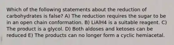 Which of the following statements about the reduction of carbohydrates is false? A) The reduction requires the sugar to be in an open chain conformation. B) LiAlH4 is a suitable reagent. C) The product is a glycol. D) Both aldoses and ketoses can be reduced E) The products can no longer form a cyclic hemiacetal.