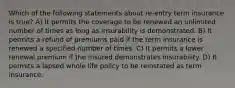 Which of the following statements about re-entry term insurance is true? A) It permits the coverage to be renewed an unlimited number of times as long as insurability is demonstrated. B) It permits a refund of premiums paid if the term insurance is renewed a specified number of times. C) It permits a lower renewal premium if the insured demonstrates insurability. D) It permits a lapsed whole life policy to be reinstated as term insurance.