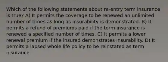 Which of the following statements about re-entry term insurance is true? A) It permits the coverage to be renewed an unlimited number of times as long as insurability is demonstrated. B) It permits a refund of premiums paid if the term insurance is renewed a specified number of times. C) It permits a lower renewal premium if the insured demonstrates insurability. D) It permits a lapsed whole life policy to be reinstated as term insurance.