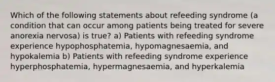 Which of the following statements about refeeding syndrome (a condition that can occur among patients being treated for severe anorexia nervosa) is true? a) Patients with refeeding syndrome experience hypophosphatemia, hypomagnesaemia, and hypokalemia b) Patients with refeeding syndrome experience hyperphosphatemia, hypermagnesaemia, and hyperkalemia