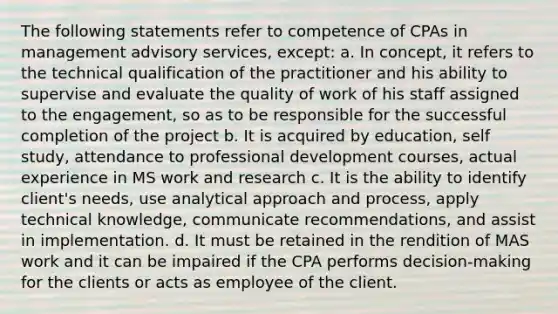 The following statements refer to competence of CPAs in management advisory services, except: a. In concept, it refers to the technical qualification of the practitioner and his ability to supervise and evaluate the quality of work of his staff assigned to the engagement, so as to be responsible for the successful completion of the project b. It is acquired by education, self study, attendance to professional development courses, actual experience in MS work and research c. It is the ability to identify client's needs, use analytical approach and process, apply technical knowledge, communicate recommendations, and assist in implementation. d. It must be retained in the rendition of MAS work and it can be impaired if the CPA performs decision-making for the clients or acts as employee of the client.