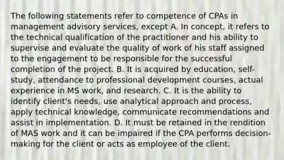 The following statements refer to competence of CPAs in management advisory services, except A. In concept, it refers to the technical qualification of the practitioner and his ability to supervise and evaluate the quality of work of his staff assigned to the engagement to be responsible for the successful completion of the project. B. It is acquired by education, self-study, attendance to professional development courses, actual experience in MS work, and research. C. It is the ability to identify client's needs, use analytical approach and process, apply technical knowledge, communicate recommendations and assist in implementation. D. It must be retained in the rendition of MAS work and it can be impaired if the CPA performs decision-making for the client or acts as employee of the client.