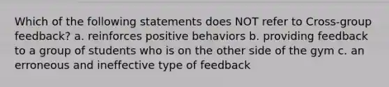 Which of the following statements does NOT refer to Cross-group feedback? a. reinforces positive behaviors b. providing feedback to a group of students who is on the other side of the gym c. an erroneous and ineffective type of feedback