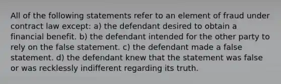 All of the following statements refer to an element of fraud under contract law except: a) the defendant desired to obtain a financial benefit. b) the defendant intended for the other party to rely on the false statement. c) the defendant made a false statement. d) the defendant knew that the statement was false or was recklessly indifferent regarding its truth.