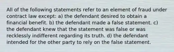 All of the following statements refer to an element of fraud under contract law except: a) the defendant desired to obtain a financial benefit. b) the defendant made a false statement. c) the defendant knew that the statement was false or was recklessly indifferent regarding its truth. d) the defendant intended for the other party to rely on the false statement.