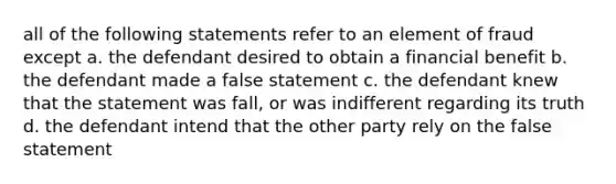 all of the following statements refer to an element of fraud except a. the defendant desired to obtain a financial benefit b. the defendant made a false statement c. the defendant knew that the statement was fall, or was indifferent regarding its truth d. the defendant intend that the other party rely on the false statement