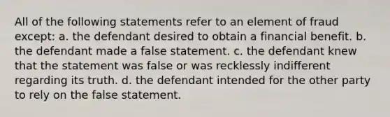 ​All of the following statements refer to an element of fraud except: ​a. the defendant desired to obtain a financial benefit. ​b. the defendant made a false statement. ​c. the defendant knew that the statement was false or was recklessly indifferent regarding its truth. ​d. the defendant intended for the other party to rely on the false statement.