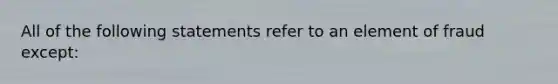 ​All of the following statements refer to an element of fraud except: