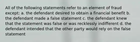 All of the following statements refer to an element of fraud except: a. the defendant desired to obtain a financial benefit b. the defendant made a false statement c. the defendant knew that the statement was false or was recklessly indifferent d. the defendant intended that the other party would rely on the false statement