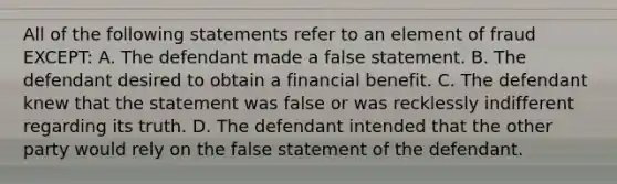 All of the following statements refer to an element of fraud EXCEPT: A. The defendant made a false statement. B. The defendant desired to obtain a financial benefit. C. The defendant knew that the statement was false or was recklessly indifferent regarding its truth. D. The defendant intended that the other party would rely on the false statement of the defendant.