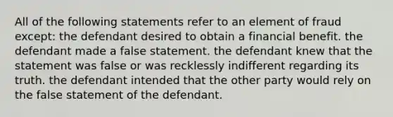 All of the following statements refer to an element of fraud except: the defendant desired to obtain a financial benefit. the defendant made a false statement. the defendant knew that the statement was false or was recklessly indifferent regarding its truth. the defendant intended that the other party would rely on the false statement of the defendant.