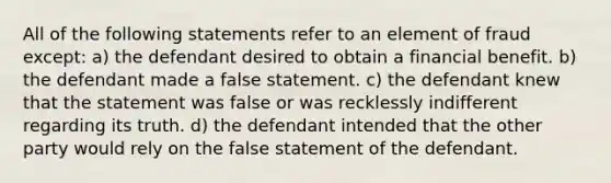 All of the following statements refer to an element of fraud except: a) the defendant desired to obtain a financial benefit. b) the defendant made a false statement. c) the defendant knew that the statement was false or was recklessly indifferent regarding its truth. d) the defendant intended that the other party would rely on the false statement of the defendant.