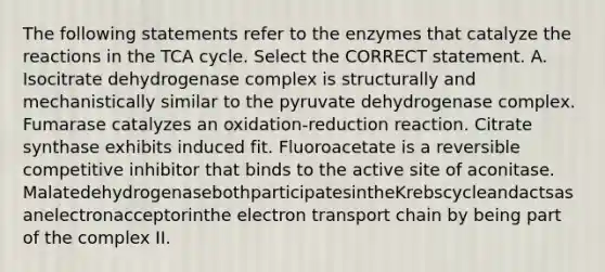 The following statements refer to the enzymes that catalyze the reactions in the TCA cycle. Select the CORRECT statement. A. Isocitrate dehydrogenase complex is structurally and mechanistically similar to the pyruvate dehydrogenase complex. Fumarase catalyzes an oxidation-reduction reaction. Citrate synthase exhibits induced fit. Fluoroacetate is a reversible competitive inhibitor that binds to the active site of aconitase. MalatedehydrogenasebothparticipatesintheKrebscycleandactsasanelectronacceptorinthe electron transport chain by being part of the complex II.