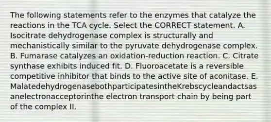 The following statements refer to the enzymes that catalyze the reactions in the TCA cycle. Select the CORRECT statement. A. Isocitrate dehydrogenase complex is structurally and mechanistically similar to the pyruvate dehydrogenase complex. B. Fumarase catalyzes an oxidation-reduction reaction. C. Citrate synthase exhibits induced fit. D. Fluoroacetate is a reversible competitive inhibitor that binds to the active site of aconitase. E. MalatedehydrogenasebothparticipatesintheKrebscycleandactsasanelectronacceptorinthe electron transport chain by being part of the complex II.