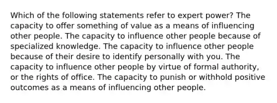 Which of the following statements refer to expert power? The capacity to offer something of value as a means of influencing other people. The capacity to influence other people because of specialized knowledge. The capacity to influence other people because of their desire to identify personally with you. The capacity to influence other people by virtue of formal authority, or the rights of office. The capacity to punish or withhold positive outcomes as a means of influencing other people.