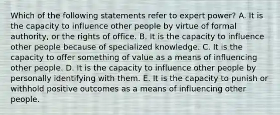 Which of the following statements refer to expert power? A. It is the capacity to influence other people by virtue of formal authority, or the rights of office. B. It is the capacity to influence other people because of specialized knowledge. C. It is the capacity to offer something of value as a means of influencing other people. D. It is the capacity to influence other people by personally identifying with them. E. It is the capacity to punish or withhold positive outcomes as a means of influencing other people.