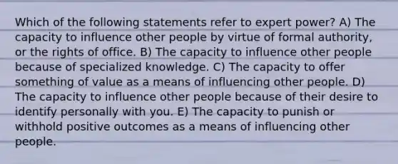 Which of the following statements refer to expert power? A) The capacity to influence other people by virtue of formal authority, or the rights of office. B) The capacity to influence other people because of specialized knowledge. C) The capacity to offer something of value as a means of influencing other people. D) The capacity to influence other people because of their desire to identify personally with you. E) The capacity to punish or withhold positive outcomes as a means of influencing other people.