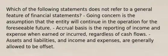 Which of the following statements does not refer to a general feature of financial statements? - Going concern is the assumption that the entity will continue in the operation for the foreseeable future. - Accrual basis is the reporting of income and expense when earned or incurred, regardless of cash flows. - Assets and liabilities, and income and expenses, are generally allowed to be offset.