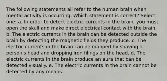 The following statements all refer to the human brain when mental activity is occurring. Which statement is correct? Select one: a. In order to detect electric currents in <a href='https://www.questionai.com/knowledge/kLMtJeqKp6-the-brain' class='anchor-knowledge'>the brain</a>, you must open the skull and make direct electrical contact with the brain. b. The electric currents in the brain can be detected outside the brain by detecting the <a href='https://www.questionai.com/knowledge/kqorUT4tK2-magnetic-fields' class='anchor-knowledge'>magnetic fields</a> they produce. c. The electric currents in the brain can be mapped by shaving a person's head and dropping iron filings on the head. d. The electric currents in the brain produce an aura that can be detected visually. e. The electric currents in the brain cannot be detected by any means.