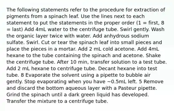 The following statements refer to the procedure for extraction of pigments from a spinach leaf. Use the lines next to each statement to put the statements in the proper order (1 = first, 8 = last) Add 4mL water to the centrifuge tube. Swirl gently. Wash the organic layer twice with water. Add anhydrous sodium sulfate. Swirl. Cut or tear the spinach leaf into small pieces and place the pieces in a mortar. Add 2 mL cold acetone. Add 4mL hexane to the tube containing the spinach and acetone. Shake the centrifuge tube. After 10 min, transfer solution to a test tube. Add 2 mL hexane to centrifuge tube. Decant hexane into test tube. 8 Evaporate the solvent using a pipette to bubble air gently. Stop evaporating when you have ~0.5mL left. 5 Remove and discard the bottom aqueous layer with a Pasteur pipette. Grind the spinach until a dark green liquid has developed. Transfer the mixture to a centrifuge tube.