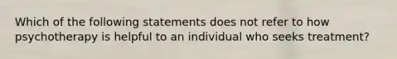 Which of the following statements does not refer to how psychotherapy is helpful to an individual who seeks treatment?