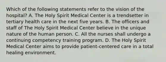 Which of the following statements refer to the vision of the hospital? A. The Holy Spirit Medical Center is a trendsetter in tertiary health care in the next five years. B. The officers and staff of The Holy Spirit Medical Center believe in the unique nature of the human person. C. All the nurses shall undergo a continuing competency training program. D. The Holy Spirit Medical Center aims to provide patient-centered care in a total healing environment.