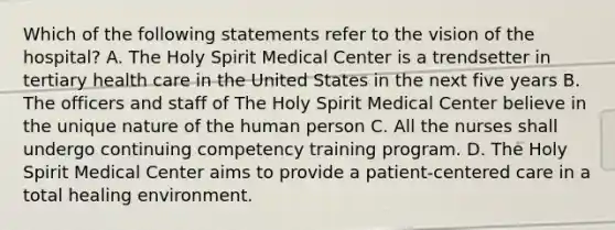 Which of the following statements refer to the vision of the hospital? A. The Holy Spirit Medical Center is a trendsetter in tertiary health care in the United States in the next five years B. The officers and staff of The Holy Spirit Medical Center believe in the unique nature of the human person C. All the nurses shall undergo continuing competency training program. D. The Holy Spirit Medical Center aims to provide a patient-centered care in a total healing environment.