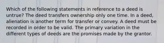 Which of the following statements in reference to a deed is untrue? The deed transfers ownership only one time. In a deed, alienation is another term for transfer or convey. A deed must be recorded in order to be valid. The primary variation in the different types of deeds are the promises made by the grantor.