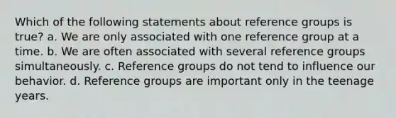 Which of the following statements about reference groups is true? a. We are only associated with one reference group at a time. b. We are often associated with several reference groups simultaneously. c. Reference groups do not tend to influence our behavior. d. Reference groups are important only in the teenage years.