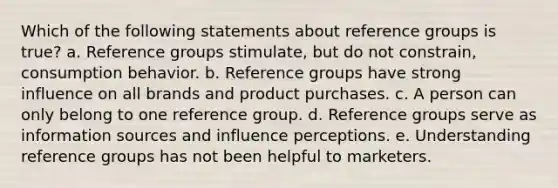 Which of the following statements about reference groups is true? a. Reference groups stimulate, but do not constrain, consumption behavior. b. Reference groups have strong influence on all brands and product purchases. c. A person can only belong to one reference group. d. Reference groups serve as information sources and influence perceptions. e. Understanding reference groups has not been helpful to marketers.