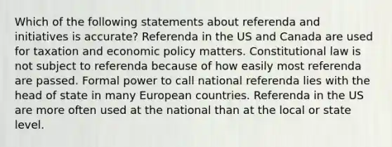 Which of the following statements about referenda and initiatives is accurate? Referenda in the US and Canada are used for taxation and economic policy matters. Constitutional law is not subject to referenda because of how easily most referenda are passed. Formal power to call national referenda lies with the head of state in many European countries. Referenda in the US are more often used at the national than at the local or state level.