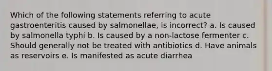 Which of the following statements referring to acute gastroenteritis caused by salmonellae, is incorrect? a. Is caused by salmonella typhi b. Is caused by a non-lactose fermenter c. Should generally not be treated with antibiotics d. Have animals as reservoirs e. Is manifested as acute diarrhea