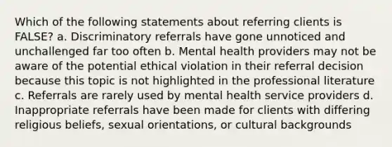 Which of the following statements about referring clients is FALSE? a. Discriminatory referrals have gone unnoticed and unchallenged far too often b. Mental health providers may not be aware of the potential ethical violation in their referral decision because this topic is not highlighted in the professional literature c. Referrals are rarely used by mental health service providers d. Inappropriate referrals have been made for clients with differing religious beliefs, sexual orientations, or cultural backgrounds