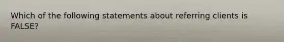 Which of the following statements about referring clients is FALSE?