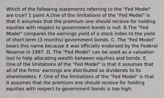 Which of the following statements referring to the "Fed Model" are true? 1 point A.One of the limitations of the "Fed Model" is that it assumes that the premium one should receive for holding equities with respect to government bonds is null. B.The "Fed Model" compares the earnings yield of a stock index to the yield of short term (3 months) government bonds. C. The "Fed Model" bears this name because it was officially endorsed by the Federal Reserve in 1997. D. The "Fed Model" can be used as a valuation tool to help allocating wealth between equities and bonds. E. One of the limitations of the "Fed Model" is that it assumes that all of the firms' earnings are distributed as dividends to its shareholders. F. One of the limitations of the "Fed Model" is that it assumes that the premium one should receive for holding equities with respect to government bonds is too high.