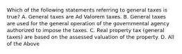 Which of the following statements referring to general taxes is true? A. General taxes are Ad Valorem taxes. B. General taxes are used for the general operation of the governmental agency authorized to impose the taxes. C. Real property tax (general taxes) are based on the assessed valuation of the property. D. All of the Above