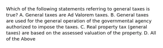 Which of the following statements referring to general taxes is true? A. General taxes are Ad Valorem taxes. B. General taxes are used for the general operation of the governmental agency authorized to impose the taxes. C. Real property tax (general taxes) are based on the assessed valuation of the property. D. All of the Above