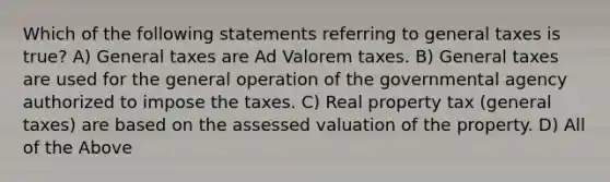 Which of the following statements referring to general taxes is true? A) General taxes are Ad Valorem taxes. B) General taxes are used for the general operation of the governmental agency authorized to impose the taxes. C) Real property tax (general taxes) are based on the assessed valuation of the property. D) All of the Above