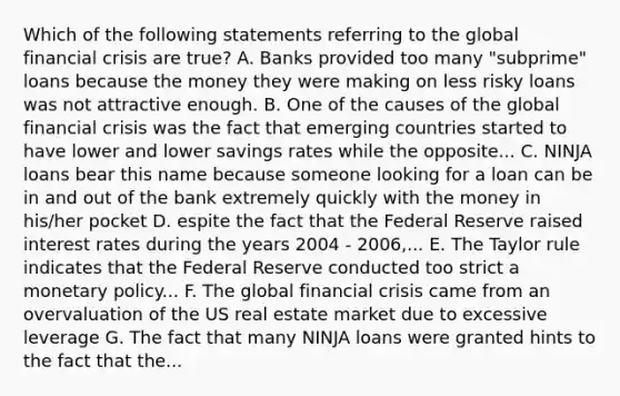 Which of the following statements referring to the global financial crisis are true? A. Banks provided too many "subprime" loans because the money they were making on less risky loans was not attractive enough. B. One of the causes of the global financial crisis was the fact that emerging countries started to have lower and lower savings rates while the opposite... C. NINJA loans bear this name because someone looking for a loan can be in and out of the bank extremely quickly with the money in his/her pocket D. espite the fact that the Federal Reserve raised interest rates during the years 2004 - 2006,... E. The Taylor rule indicates that the Federal Reserve conducted too strict a monetary policy... F. The global financial crisis came from an overvaluation of the US real estate market due to excessive leverage G. The fact that many NINJA loans were granted hints to the fact that the...