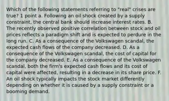 Which of the following statements referring to "real" crises are true? 1 point a. Following an oil shock created by a supply constraint, the central bank should increase interest rates. B. The recently observed positive correlation between stock and oil prices reflects a paradigm shift and is expected to perdure in the long run. C. As a consequence of the Volkswagen scandal, the expected cash flows of the company decreased. D. As a consequence of the Volkswagen scandal, the cost of capital for the company decreased. E. As a consequence of the Volkswagen scandal, both the firm's expected cash flows and its cost of capital were affected, resulting in a decrease in its share price. F. An oil shock typically impacts the stock market differently depending on whether it is caused by a supply constraint or a booming demand.