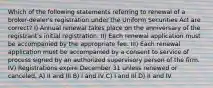 Which of the following statements referring to renewal of a broker-dealer's registration under the Uniform Securities Act are correct? I) Annual renewal takes place on the anniversary of the registrant's initial registration. II) Each renewal application must be accompanied by the appropriate fee. III) Each renewal application must be accompanied by a consent to service of process signed by an authorized supervisory person of the firm. IV) Registrations expire December 31 unless renewed or canceled. A) II and III B) I and IV C) I and III D) II and IV