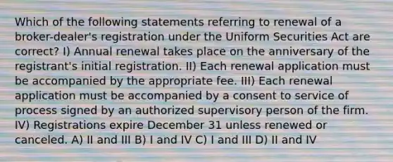 Which of the following statements referring to renewal of a broker-dealer's registration under the Uniform Securities Act are correct? I) Annual renewal takes place on the anniversary of the registrant's initial registration. II) Each renewal application must be accompanied by the appropriate fee. III) Each renewal application must be accompanied by a consent to service of process signed by an authorized supervisory person of the firm. IV) Registrations expire December 31 unless renewed or canceled. A) II and III B) I and IV C) I and III D) II and IV