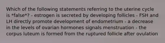 Which of the following statements referring to the uterine cycle is *false*? - estrogen is secreted by developing follicles - FSH and LH directly promote development of endometrium - a decrease in the levels of ovarian hormones signals menstruation - the corpus luteum is formed from the ruptured follicle after ovulation