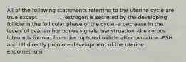 All of the following statements referring to the uterine cycle are true except ________. -estrogen is secreted by the developing follicle in the follicular phase of the cycle -a decrease in the levels of ovarian hormones signals menstruation -the corpus luteum is formed from the ruptured follicle after ovulation -FSH and LH directly promote development of the uterine endometrium